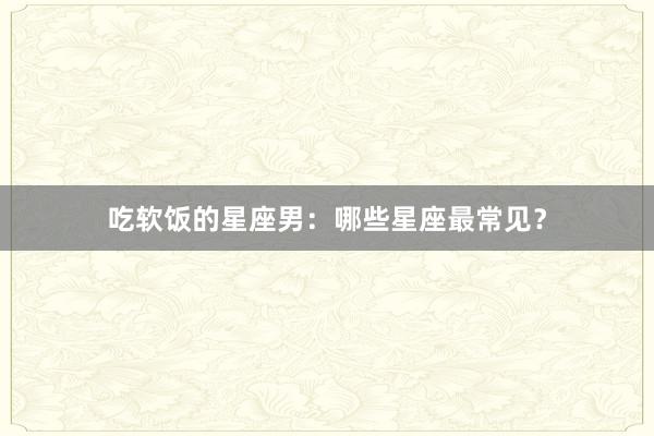 吃软饭的星座男：哪些星座最常见？