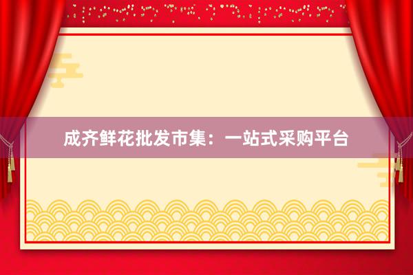 成齐鲜花批发市集：一站式采购平台