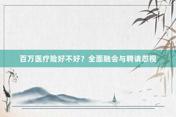 百万医疗险好不好？全面融会与聘请忽视
